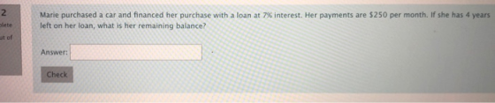 Marie purchased a car and financed her purchase with a loan at 7% interest. Her payments are $250 per month. If she has 4 yea
