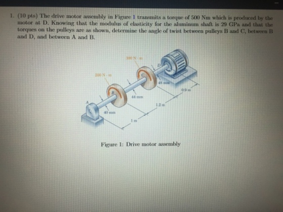 1. (10 pts) The drive motor assembly in Figure 1 transmits a torque of 500 Nm which is produced by the motor at D. Knowing that the modulus of elasticity for the aluminum shaft is 29 GPa and that the torques on the pulleys are as shown, determine the angle of twist between pulleys B and C, between IB and D, and between A and B 300 Na 200 N- 48 0.9m 44 mm 1.2 m 40 mm Figure 1: Drive motor assembly