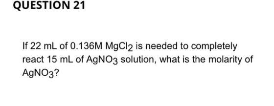 QUESTION 21 If 22 mL of 0.136M MgCl2 is needed to completely react 15 mL of AgNO3 solution, what is the molarity of AgNO3?