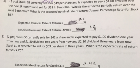 expected to pay a $1.00 dividend sve 2) (2 pts) Stock BB currently sells for $ rently sells tor $49 per share and is onths and sell for $53 in 9 months. What is the expected periodic return over the next 9 months BB? ? What is the expected nominal rate of return (Annual Percentage Rate) for Stock Expected Periodic Rate of Return = Expected Nominal Rate of Return (APR) =-2 · 96 3) (2 pts) Stock CC currently sells for $42 a share and is expected to pay $1.00 dividend one year from now and $1.80 dividend two years from now and $2.10 dividend three years from now. Stock CC is expected to sell for $69 per share in three years. What is the expected rate of return for Stock CC? Expected rate of return for Stock CC = 2-4 S