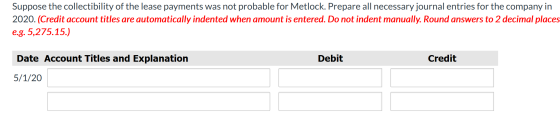 Suppose the collectibility of the lease payments was not probable for Metlock. Prepare all necessary journal entries for the