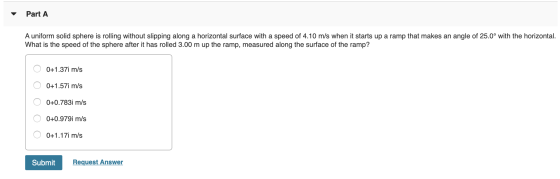 Part A A uniform solid sphere is rolling without slipping along a horizontal surface with a speed of 4.10 m/s when it starts