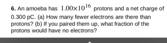 6. An amoeba has 1.00× 10 16 protons and a net charge of 0.300 pC. (a) How many fewer electrons are there than protons? (b) If you paired them up, what fraction of the protons would have no electrons?