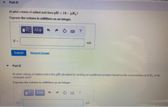 Part D At what volume of added acid does pH=14--pK? Express the volume in milliliters as an integer. VO ADO ? V= Submit Reque