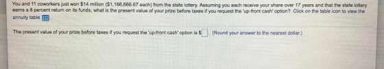 You and 11 coworkers just won $14 million ($1,166,666.67 each) from the state lottery. Assuming you each receive your share over 17 years and that the state lottery earns a 8 percent return on its funds, what is the present value of your prize before taxes if you request the up-front cash option? Click on the table icon to view the annuity table The present value of your prize before taxes if you request the up-front cash option is S Round your answer to the nearest dollar.)