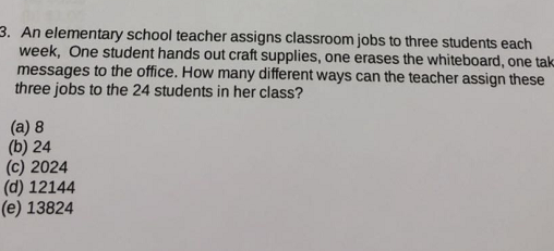 An elementary school teacher assigns classroom jobs to three students each week, One student hands out craft supplies, one erases the whiteboard, one tak messages to the office. How many different ways can the teacher assign these three jobs to the 24 students in her class? 3. (b) 24 (c) 2024 (d) 12144 (e) 13824