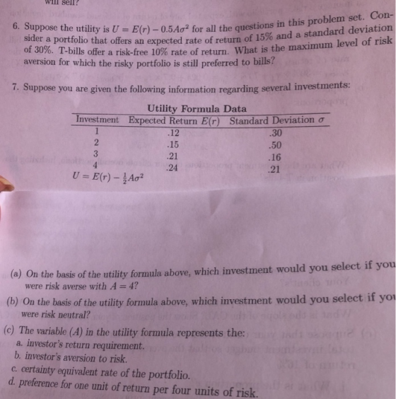 Will sellr 6. Suppose the utility is U- E(r) -0.5Ao2 for all the questions im an standard deviation risk sider a portfolio that offers an expected rate of return of 15% and a of 30%. T-bills offer a risk-free 10% rate of return. What is aversion for which the risky portfolio the maximum level of is still preferred to bills? 7. Suppose you are given the following information regarding several investments: Utility Formula Data Investment Bxpected Return E) Standard Deviation .12 .15 21 .24 30 .50 .16 .21 U E(r)-A n the basis of the utility formula above, which investment would you select if you were risk averse with A 4? (a) O (b) On the basis of the utility formula above, which investment would you select if yo (c) The variable (A) in the utility formula represents the: were risk neutral? a. investors return requirement. b. investors aversion to risk. c. certainty equivalent rate of the portfolio. d. preference for one unit of return per four units of risk.