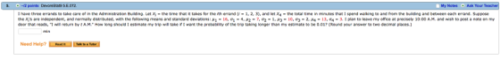 -12 points DevoreStat9 5.E.072 I have three e ands to take care of in te Administration Building-Let Xi-the time that takes for the rh errand 1-1 2 3 and let X the total time in minutes that I spend walking to and from the building and between each errand. Suppose the x s are independent, and normally distributed it the following means and standard deviations: μ 1-16, σι 4 μ2-7, σ2-1 μ3 10, σ3-2, μ4-13, o4-3. 【 plan to leave my office at precisely 10:00 A M. and wish to post a note on my door that reads, I will retum by t A.M. How long should I estimate my trip will take if I want the probability of the trip taking longer than my estimate to be 0.01? (Round your answer to two decimal places.) My Notes Ask Your Teacher min Need Help?
