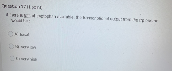 Question 17 (1 point) If there is lots of tryptophan available, the transcriptional output from the trp operon would be : A)