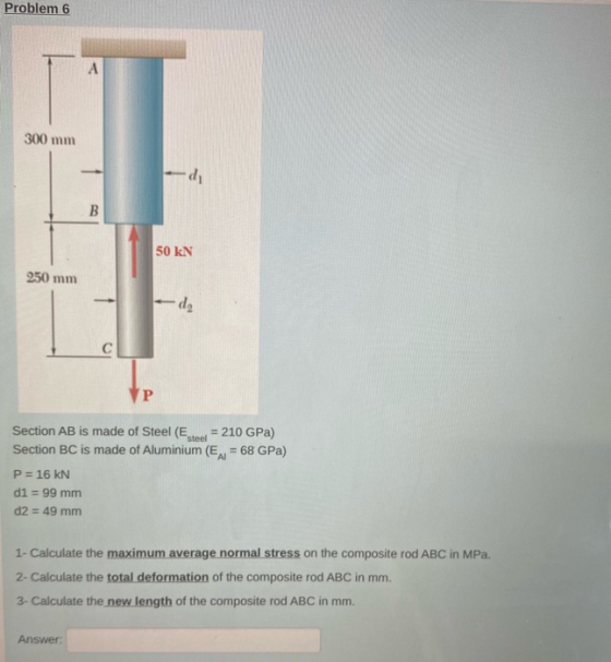 Problem 6 А 300 mm di B 50 KN 250 mm d2 C P steel Section AB is made of Steel (E = 210 GPa) Section BC is made of Aluminium (