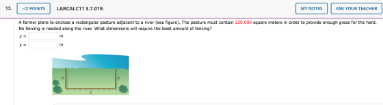 13. -/2 POINTS LARCALC11 3.7.019. MY NOTES ASK YOUR TEACHER A farmer plans to enclose a rectangular pasture adjacent to a riv