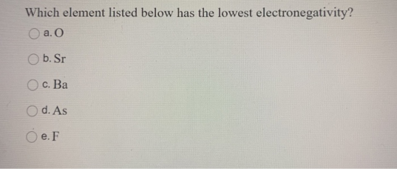 Which element listed below has the lowest electronegativity? a. O b. Sr Ос. Ва d. As e. F