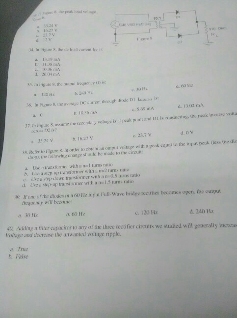 , m Figure &. the peuk foad vollage 10:1 01 a 33.24 v h 16.27 v c. 23.7 V d 12V gto cmm Figure 8 34. In Figure S, the de load current loe is: a 13.19 mA h. 11.38 mA C, 10.36 mA d. 26.04 mA 35. In Figure š, the ouiput frequency tD is: 36. In Figure &, the averaye DC current through diode DI lasn) is: 37, In Figure S, assume the secondary voltage is at pezak point and DI is conducting, the peak inverse volta a. 120 Hz b. 240 Hz e. 30 H c. 5,69 mA d. 13.02 mA a. o b. 10.36 mA across 132 is? a 33.24 Vv b. 16.27 V c. 23,7 V 38. Refer to Figure 8. In order to oblain an output voltage with a peak equal to the input peak (less the die drop), the following change should be made to the circuit: a. Use a transformer with a nl turns ratio b, Use a step-up transformer with a n=2 turns ratio c. Use a step-down transformer with a n-0.5 turns ratio d. Use a step-up transformer with a n-1,5 turns ratio 39, one ofthe diodes in a 60 Hz input lull-wave bridge rectifier becomes open, the output frequency will become: a 30 Hz b. 60 Hz c. 120 Hz d. 240 Hz 40. Adding a filter capacitor to any of the three rectifier circuits we studied will generally increas Voltage and decrease the unwanted voltage ripple. a True b. False
