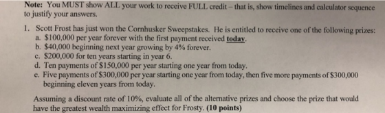 Note: You MUST show ALL your work to receive FULL credit- that is, show timelines and calculator sequence to justify your answers. 1. Scott Frost has just won the Cornhusker Sweepstakes. He is entitled to receive one of the following prizes: a. $100,000 per year forever with the first payment received today b. $40,000 beginning next year growing by 4% forever. c. $200,000 for ten years starting in year 6. d. Ten payments of $150,000 per year starting one year from today. e. Five payments of $300,000 per year starting one year from today, then five more payments of $300,000 beginning eleven years from today. Assuming a discount rate of 10%, evaluate all of the alternative prizes and choose the prize that would have the greatest wealth maximizing effect for Frosty. (10 points)