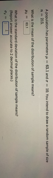 A population has parameters = 63.1 and o = 215. 10. You intend to draw a random sample of size n = What is the mean of the di