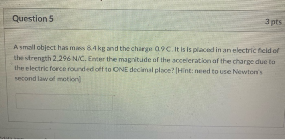Question 5 3 pts A small object has mass 8.4 kg and the charge 0.9 C. It is is placed in an electric field of the strength 2,
