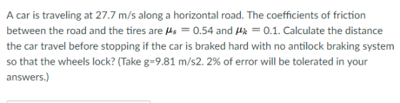 A car is traveling at 27.7 m/s along a horizontal road. The coefficients of friction between the road and the tires are μs-0.54 and μk-0.1. Calculate the distance the car travel before stopping if the car is braked hard with no antilock braking system so that the wheels lock? (Take g-9.81 m/s2. 2% of error will be tolerated in your answers.)