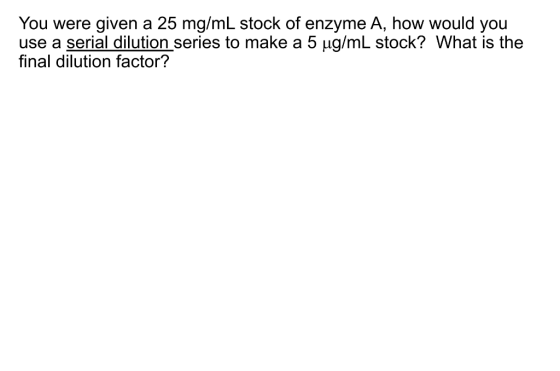 You were given a 25 mg/mL stock of enzyme A, how would you use a serial dilution series to make a 5 ug/mL stock? What is the