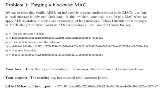 Problem 1: Forging a blockwise MAC We saw in class that vanilla AES is an unforgeable message authentication code (MAC).. as long as each message is only one block long. In this problem, your task is to forge a MAC when we apply AES separately to each block (separately) of long messages. Below, I include three messages in ASCII along with their blockwise AES encipherings in hex. You dont know the key. ai = ‘Deposit amount: 5 dollars, ti = fde1b66f2f85736048d35408c5ef5e12af0861635d 192 138dc36d9c775e4e98a a2 = One million dolls is quite the collection, ab208adcBd1374cf1b297c11873c9o9 fc031582e844c7dc36fffa86148254 41088ffda736ae33287896ce08f3d8ec7bf a3 = Hey nice binoculars, t3-8649 171fefd1662370a2b482c8d39e5d 16e10fedac2a10109f18b08358eaab54 Your task: Forge the tag corresponding to the message Deposit amount: One million dollars. Your output: The resulting tag, hex-encoded with lowercase letters. SHA-256 hash of the output: cf270b02bfc8dd05df220db9ea459a2c3ea50b9a8eedc06a3b6c952ee39f7aa7