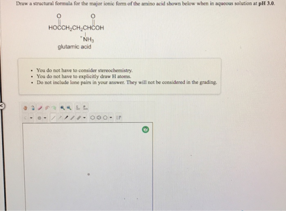Draw a structural formula for the major ionic form of the amino acid shown below when in aqueous solution at pH 3.0. HOCCH2CH