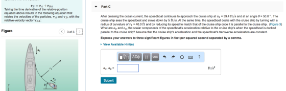 Part C re=ra+TBA Taking the time derivative of the relative-position equation above results in the following equation that relates the velocities of the particles, Va and VB, with the relative-velocity vector VBA: Figure 3 of 3D After crossing the ocean current, the speedboat continues to approach the cruise ship at 2 = 39.4 ft/s and at an angle = 50.0°. The cruise ship sees the speedboat and slows down by 5 ft/s. At the same time, the speedboat docks with the cruise ship by turning with a radius of curvature of ri = 40.0 ft and by reducing its speed to match that of the cruise ship once it is parallel to the cruise ship. (Figure 3) What are ag and ay, the scalar components of the speedboats acceleration relative to the cruise ships when the speedboat is docked parallel to the cruise ship? Assume that the cruise ships acceleration and the speedboats transverse acceleration are constant. Express your answers to three significant figures in feet per squared second separated by a comma. » View Available Hint(s) Im Azę o vec 6 - O - ? dz, dy = ft/82 Submit