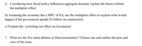 6. Considering how fiscal policy influences aggregate demand, explain the theory behind the multiplier effect b) Assuming the economy has a MPC of 0.8, use the multiplier effect to explain what would happen if the government spends $3 billion on construction. c) Explain the crowding-out effect on investment 7. What are the five main debates in Macroeconomics? Choose one and outline the pros and cons of the issue.