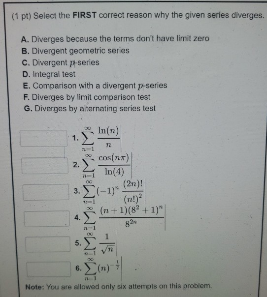 (1 pt) Select the FIRST correct reason why the given series diverges. A. Diverges because the terms dont have limit zero B.