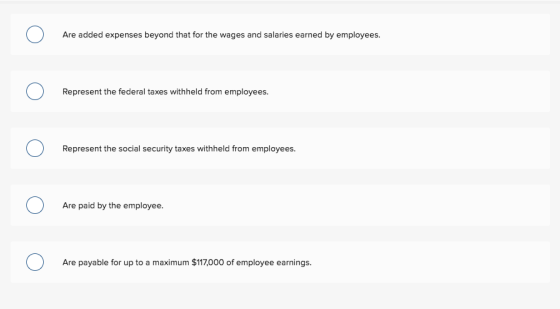 Are added expenses beyond that for the wages and salaries earned by employees. Represent the federal taxes withheld from employees Represent the social security taxes withheld from employees. Are paid by the employee. Are payable for up to a maximum $117,000 of employee earnings.