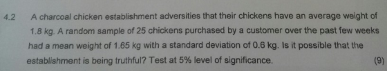 A charcoal chicken establishment adversities that their chickens have an average weight of 1.8 kg. A random sample of 25 chickens purchased by a customer over the past few weeks had a mean weight of 1.65 kg with a standard deviation of 0.6 kg. Is it possible that the establishment is being truthful? Test at 5% level of significance. 4.2