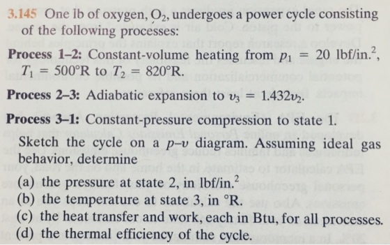 3.145 One lb of oxygen, 02, undergoes a power cycle consisting of the following processes: Process 1-2: Constant-volume heating from P1 = 20 lbf/in. 7, = 500°R to T2 = 820°R. Process 2-3: Adiabatic expansion to = 1.432 Process 3-1: Constant-pressure compression to state 1. Sketch the cycle on a p-v diagram. Assuming ideal gas behavior, determine (a) the pressure at state 2, in lbf/in.2 (b) the temperature at state 3, in R. (c) the heat transfer and work, each in Btu, for all processes. (d) the thermal efficiency of the cycle.