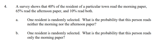 4 A survey shows that 40% of the resident of a particular town read the morning paper, 65% read the afternoon paper, and 10% read both. One resident is randomly selected. What is the probability that this person reads neither the morning nor the afternoon paper? a. b. One resident is randomly selected. What is the probability that this person reads only the morning paper?