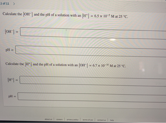 -1 of 11 > Calculate the (OH) and the pH of a solution with an [H+) = 6.5 x 10-5 M at 25 °C. (OH) = pH Calculate the (H+) an