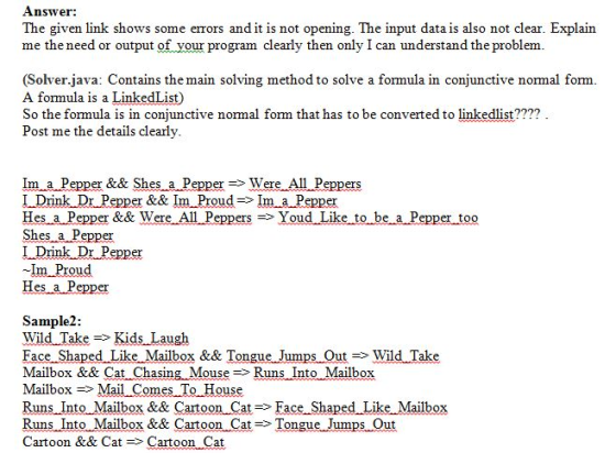 Answer: The given link shows some errors and it is not opening. The input data is also not clear. Explain me the need or output of your program clearly then only I can understand the problenm (Solver.java: Contains the main solving method to solve a formula in conjunctive normal form A formula is a LinkedList) So the formula is in conjunctive normal form that has to be converted to linkedlist???? Post me the details clearly Im a Pepper && Shes a PepperWere 1 Drink Dr Pepper &&Im Proud=> 1m a Pepper Hes a Pepper && Wer Shes a ers e All P eppers =>Youd Like to be a Pepper too er Im Proud es a Sample2 Wild Take=> Kids Laugh Face Shaped Like Mailbox && TongueJumps-Out=> Wild Take Mailbox && Cat Chasing-Mouse -Runs Into ox ormes 10?ous Runs Into Mailbox&& Cartoon Ca?=> Face Shaped Like Mailbox Runs Into Mailbox && Cartoon Cat>Tongue Jumps Out Cartoon && CatCartoon Cat