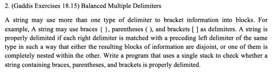 2. (Gaddis Exercises 18.15) Balanced Multiple Delimiters A string may use more than one type of delimiter to bracket information into blocks. For example, A string may use braces3, parentheses (), and brackets [ ] as delimiters. A string is properly delimited if each right delimiter is matched with a preceding left delimiter of the same type in such a way that either the resulting blocks of information are disjoint, or one of them is completely nested within the other. Write a program that uses a single stack to check whether a string containing braces, parentheses, and brackets is properly delimited.