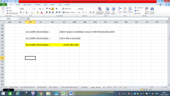 Home nert Page Layout Formulas Data Review View dd-Ins Cut Σ AutoSum ー E ゴWrap Text General ta copy. в 1 프 . Ej-., Δ. : rーー 逻锂函Merge & Center. $, % , 弼,8 C Paste Conditional Format CeInsert Delete Format Formatting as Table Styles2 Clear Sort &Find & Format Painter Clipboard Font Alignment Number Styles Cells Edting G155 GH Gl GJ GK GL GM GN GO GP GQ GR GS GT GU 45 46 47 48 49 50 51 52 53 54 ACCOUNTS RECEIVABLE = CREDIT SALES X AVERAGE COLLECTION PERIOD/360 DAYS ACCOUNTS RECEIVABLE = 678 X 40% X (45/360) ACCOUNTS RECEIVABLE = 33.90 MILLION 56 57 58 59 60 61 62 63 | MDURATION MULTIPLE GROWTH RR-NR-BOND . .. loan 0 show -BEP CRDIT POLICY KE RATIO CCACVP erences: F180 08:25 18-01-2019
