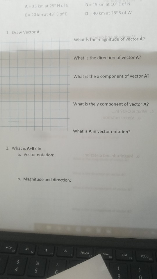 B 15 km at 10° E of N D 40 km at 28° S of w A 35 km at 25° N of E C# 20 km at 43° S of E 1. Draw Vector A. what is(the magnitude of vector A? What is the direction of vector A? What is the x component of vector A? What is the y component of vector A? What is A in vector notation? 2. What is A+B? In a. Vector notation: b. Magnitude and direction: r PrtScn FS F6 End F7 F8