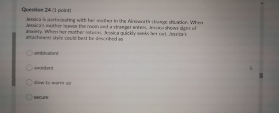 Question 24 (1 point) Jessica is participating with her mother in the Ainsworth strange situation. When Jessicas mother leav