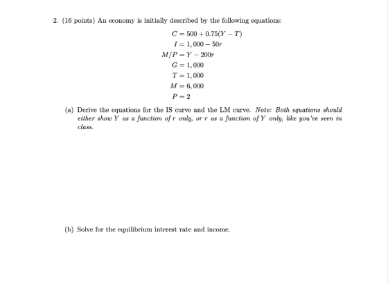 2. (16 points) An economy is initially described by the following equations: C = 500+ 0.75(Y – T) I = 1,000 - 50r M/P=Y - 200