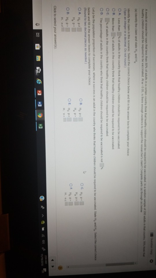 Question Hep says that less than 80% of adults in a certain country think that Of 200 addS nthat country, 79% think that be vaccinated A1a : 0 05 es there enough evidence to support the researchers claim? Complete parts (a) through (e) below Ho and Ha (Type an integer or a decimal Do not round ) A. Less than % of adults in the country think that healthy children should be required to be vaccinated B. More than 1% of adults in the country think that healthy children should be required to be vaccinated. of adults in the country think that healthy children should be required to be vaccinated ОС O D. % The percentage of adults in the country who think that healthy children should be required o be va crated is not 1% (Round to two decimal places as needed) ов. Нор Ha p> Hop> Ha P E. 204 AM 11/19/2018 39
