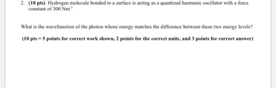 2. (10 pts) Hydrogen molecule bonded to a surface is acting as a quantized harmonic oscillator with a force constant of 300 N