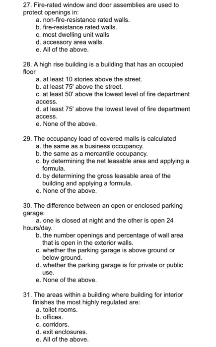 27. Fire-rated window and door assemblies are used to protect openings in a. non-fire-resistance rated walls. b. fire-resistance rated walls c. most dwelling unit walls d. accessory area walls. e. All of the above 28. A high rise building is a building that has an occupied floor a. at least 10 stories above the street b. at least 75 above the street. c. at least 50 above the lowest level of fire department access d. at least 75 above the lowest level of fire department access e. None of the above 29. The occupancy load of covered malls is calculated a. the same as a business occupancy b. the same as a mercantile occupancy c. by determining the net leasable area and applying a formula d. by determining the gross leasable area of the building and applying a formula e. None of the above 30. The difference between an open or enclosed parking garage a. one is closed at night and the other is open 24 hours/day b. the number openings and percentage of wall area that is open in the exterior walls c. whether the parking garage is above ground or d. whether the parking garage is for private or public e. None of the above below ground use 31. The areas within a building where building for interior finishes the most highly regulated are a. toilet rooms b. offices. c. corridors d. exit enclosures e. All of the above