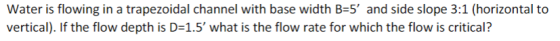 Water is flowing in a trapezoidal channel with base width B-5 and side slope 3:1 (horizontal to vertical). If the flow depth is D-1.5 what is the flow rate for which the flow is critical?