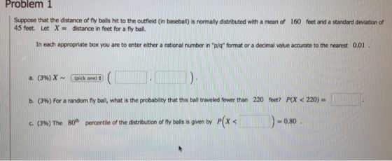 Problem 1 Suppose that the distance of fy balls hit to the outfield (in baseball) is normally distributed with a mean of 160 feet and a standard devlation of 45 feet. Let X-distance in feet for a fly ball. In each appropriate box you are to enter either a rational number in pg format or a decimal value accurate to the nearest 0.01 a. (396) x ~ Cpick one) : ) b. (39) For a random fly ball, what is the probability that this ball traveled fewer than c. (396)The 80th percentile of the distribution of fly balls is given by P(X < 220 feet? P(X < 220- as 0.80