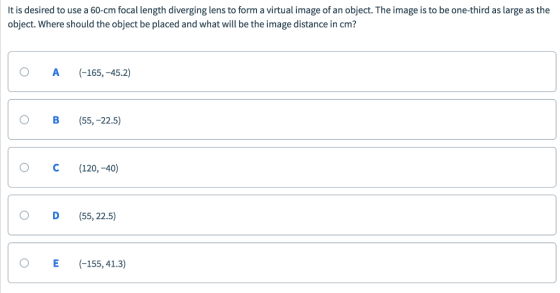 It is desired to use a 60-cm focal length diverging lens to form a virtual image of an object. The image is to be one-third as large as the object. Where should the object be placed and what will be the image distance in cm? O A (165,-45.2) O B(55, -22.5) O C(120,-40) O D (55, 22.5) O E (-155,41.3)