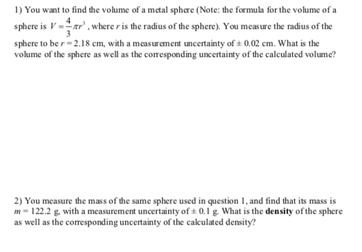 I) You want to find the volume of a mtal sphare (Note: the formula for the volume of a sphere is V--πr. where r is the radius of the sphere). You measure the radius of the sphere to be r-2.18 cm, with a measurement uncertainty of± 0.02 cm. What is the volume of the sphere as well as the corresponding uncertainty of the calculated volume? 2) You measure the mass of the same sphere used in qesio, and find that its mass is m-122.2 g. with a measurement uncertainty of t 0.1 g. What is the density of the sphere as well as the corresponding uncertainty of the calculated density?