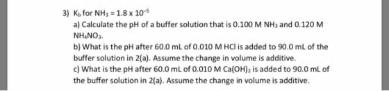 3) Kb for NH3 1.8 x 10-5 a) Calculate the pH of a buffer solution that is 0.100 M NH3 and 0.120 M NHANO3. b) What is the pH a