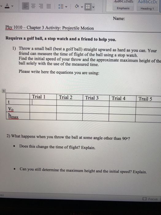 AaBbCcDdE AaBbCcD Emphasis Heading 1 Name: Phy 1010 -Chapter 3 Activity: Projectile Motion Requires a golf ball, a stop watch and a friend to help you. 1) Throw a small ball (best a golf ball) straight upward as hard as you can. Your friend can measure the time of flight of the ball using a stop watch. Find the initial speed of your throw and the approximate maximum height of the ball solely with the use of the measured time. Please write here the equations you are using: Trial 1 Trial 2 Trial 3 Trial 4 Trail 5 hm 2) What happens when you throw the ball at some angle other than 90°? Does this change the time of flight? Explain. . Can you still determine the maximum height and the initial speed? Explain. Focus