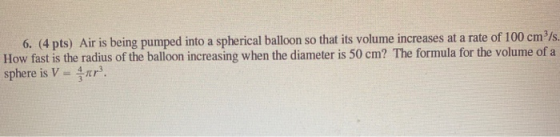 6. (4 pts) Air is being pumped into a spherical balloon so that its volume increases at a rate of 100 cm?/s. How fast is the