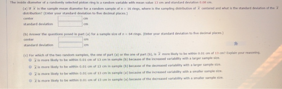 The inside diameter of a randomly selected piston ring is a random variable with mean value 13 cm and standard deviation 0.08 cm (a) tf Х is the sample mean diameter for a random sample of n-16 rings, where is the sampling istribution of Х centered and what is the str dad dnit ond the x distribution? (Enter your standard deviation to five decimal places) center standard deviation (b) Answer the questions posed in part (o) for a sample size of n 64 rings. (Enter your standard deviation to five decimal places.) center cm standard deviation cm (c) For which of the two random samples, the one of part (a) or the one of part (b), is R more likely to be within 0.01 om of 13 cm? Explain your reasoning O X is more skely to be within 0.01 cm of 13 cm in sample (b) because of the increased variablity with a larger sample size. 0 x is more likely to bo within 0.01 cm of 13crn in sample (b) because of the decreased variability with a larger sample size. O is more l O X is more ikely to be within o.01 cm of 13 cm in sample ikely to be within 0.01 cm of 13 cm in sample (a) because of the increased variability with a smaller sample size. (a) because of the decreased variability with a smaller sample size.