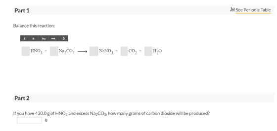 Part 1 See Periodic Table Balance this reaction: x x. He → . HNO3 + Na,coz — NaNO3 + CO2 + H20 Part 2 If you have 430.0 g of